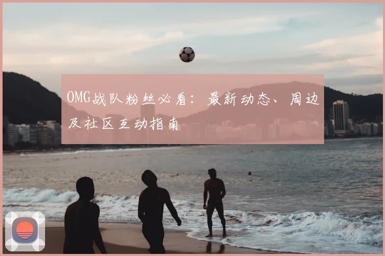 OMG战队粉丝必看：最新动态、周边及社区互动指南