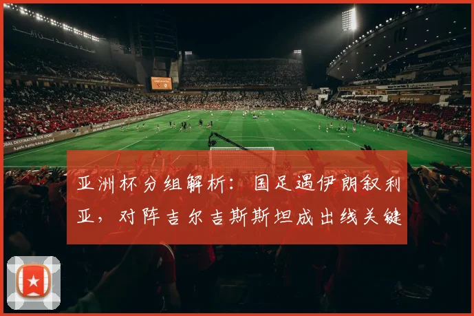 亚洲杯分组解析：国足遇伊朗叙利亚，对阵吉尔吉斯斯坦成出线关键，赛程与历史战绩全览