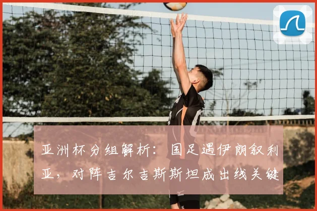 亚洲杯分组解析：国足遇伊朗叙利亚，对阵吉尔吉斯斯坦成出线关键，赛程与历史战绩全览