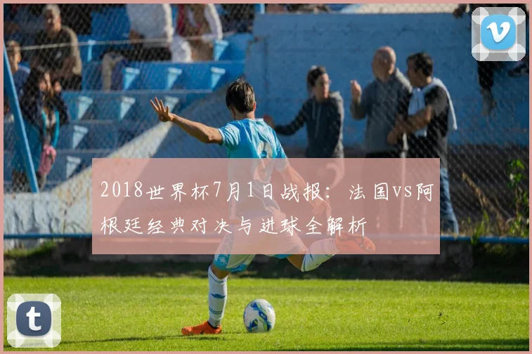 2018世界杯7月1日战报:法国vs阿根廷经典对决与进球全解析