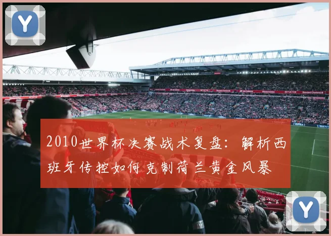 2010世界杯决赛战术复盘：解析西班牙传控如何克制荷兰黄金风暴