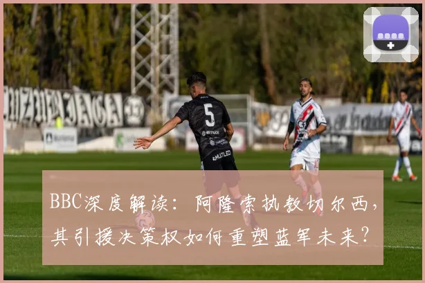 BBC深度解读：阿隆索执教切尔西，其引援决策权如何重塑蓝军未来？