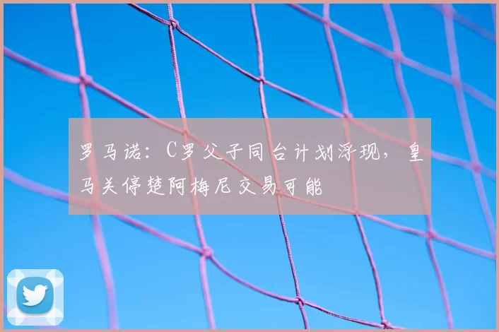 罗马诺：C罗父子同台计划浮现，皇马关停楚阿梅尼交易可能