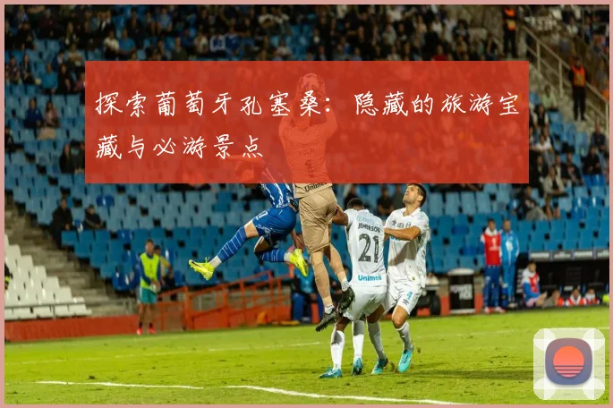 探索葡萄牙孔塞桑：隐藏的旅游宝藏与必游景点