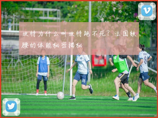 坎特为什么叫坎特跑不死？法国铁腰的体能秘密揭秘