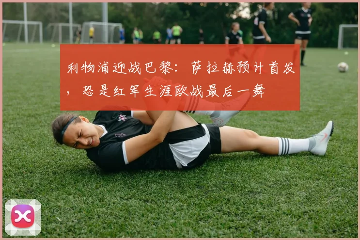 利物浦迎战巴黎：萨拉赫预计首发，恐是红军生涯欧战最后一舞