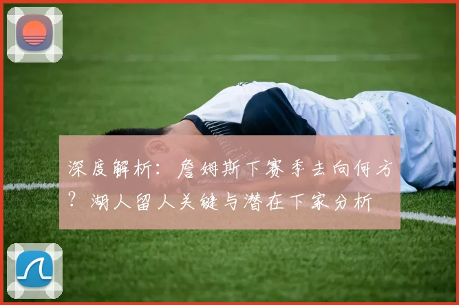 深度解析：詹姆斯下赛季去向何方？湖人留人关键与潜在下家分析