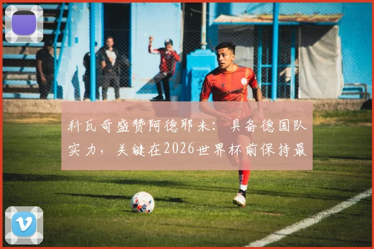 科瓦奇盛赞阿德耶米：具备德国队实力，关键在2026世界杯前保持最佳状态完成收官