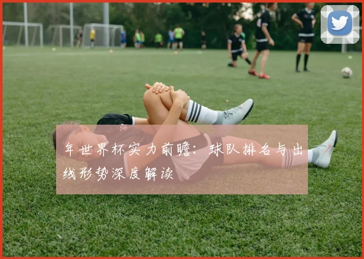 年世界杯实力前瞻：球队排名与出线形势深度解读