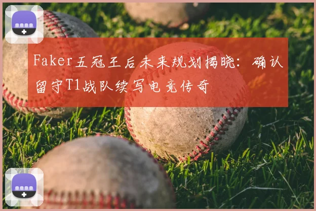 Faker五冠王后未来规划揭晓:确认留守T1战队续写电竞传奇