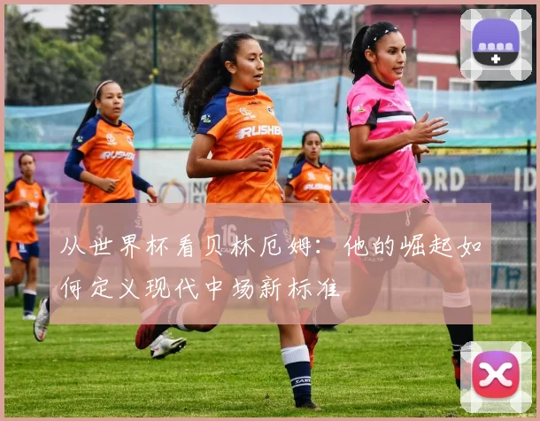 从世界杯看贝林厄姆:他的崛起如何定义现代中场新标准
